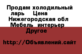 Продам холодильный ларь  › Цена ­ 7 000 - Нижегородская обл. Мебель, интерьер » Другое   